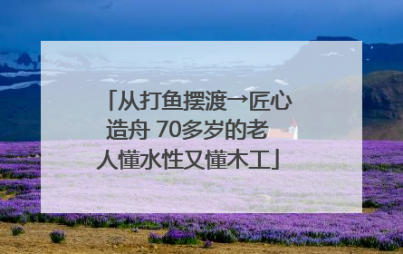 从打鱼摆渡→匠心造舟 70多岁的老人懂水性又懂木工