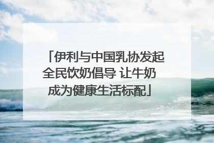伊利与中国乳协发起全民饮奶倡导 让牛奶成为健康生活标配