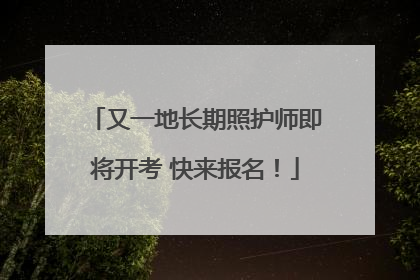 又一地长期照护师即将开考 快来报名！