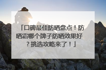 口碑最佳防晒盘点！防晒霜哪个牌子防晒效果好？挑选攻略来了！