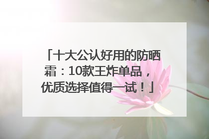 十大公认好用的防晒霜：10款王炸单品，优质选择值得一试！