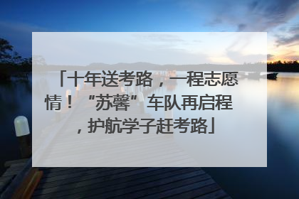 十年送考路，一程志愿情！“苏馨”车队再启程，护航学子赶考路