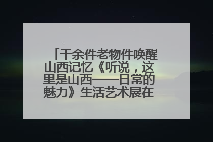千余件老物件唤醒山西记忆《听说，这里是山西——日常的魅力》生活艺术展在忻州市图书馆开展