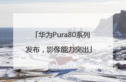 华为Pura80系列发布，影像能力突出