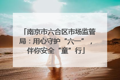 南京市六合区市场监管局：用心守护“六一”，伴你安全“童”行