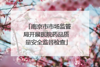 南京市市场监管局开展医院药品质量安全监督检查