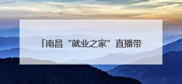南昌“就业之家”直播带岗让“岗位找人”（图）