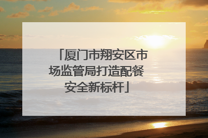 厦门市翔安区市场监管局打造配餐安全新标杆