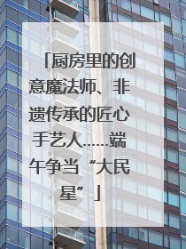 厨房里的创意魔法师、非遗传承的匠心手艺人……端午争当“大民星”