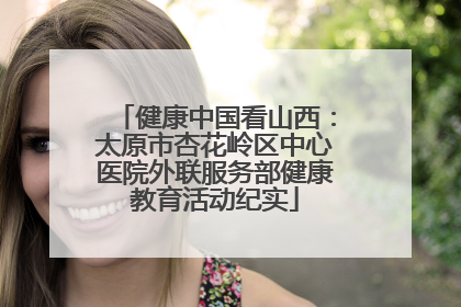 健康中国看山西：太原市杏花岭区中心医院外联服务部健康教育活动纪实