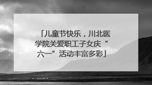 儿童节快乐，川北医学院关爱职工子女庆“六一”活动丰富多彩