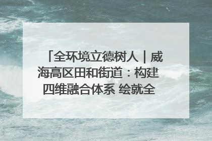 全环境立德树人｜威海高区田和街道：构建四维融合体系 绘就全环境立德树人新画卷