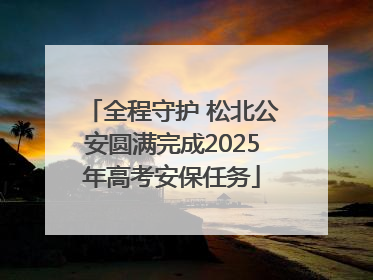 全程守护 松北公安圆满完成2025年高考安保任务