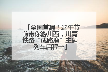 全国首趟！端午节前带你游川西，川青铁路“成路鹿”主题列车启程→