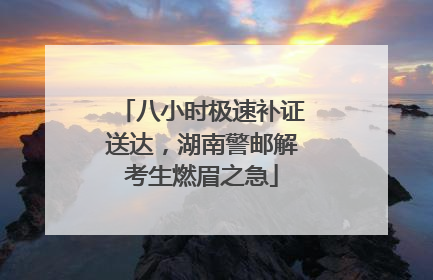 八小时极速补证送达，湖南警邮解考生燃眉之急