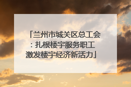 兰州市城关区总工会：扎根楼宇服务职工 激发楼宇经济新活力