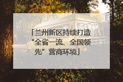 兰州新区持续打造“全省一流、全国领先”营商环境