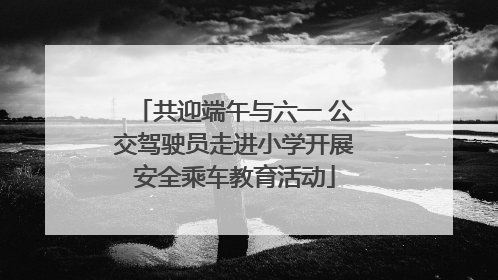 共迎端午与六一 公交驾驶员走进小学开展安全乘车教育活动