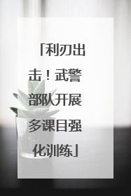利刃出击！武警部队开展多课目强化训练