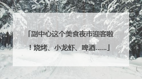 副中心这个美食夜市迎客啦！烧烤、小龙虾、啤酒……