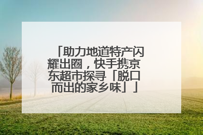 助力地道特产闪耀出圈，快手携京东超市探寻「脱口而出的家乡味」