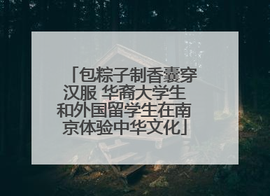 包粽子制香囊穿汉服 华裔大学生和外国留学生在南京体验中华文化