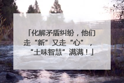 化解矛盾纠纷，他们走“新”又走“心”，“土味智慧”满满！