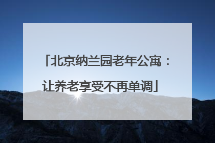 北京纳兰园老年公寓：让养老享受不再单调