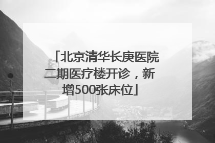 北京清华长庚医院二期医疗楼开诊，新增500张床位