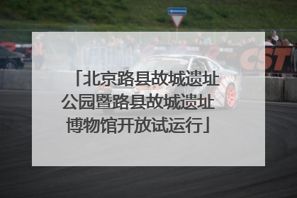 北京路县故城遗址公园暨路县故城遗址博物馆开放试运行