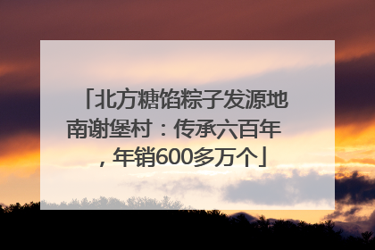 北方糖馅粽子发源地南谢堡村：传承六百年，年销600多万个