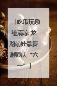 吃瓜玩趣绘清凉 龙湖萌娃歌舞谢师庆“六一”