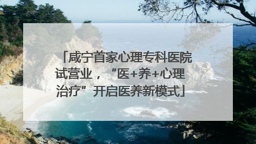 咸宁首家心理专科医院试营业，“医+养+心理治疗”开启医养新模式