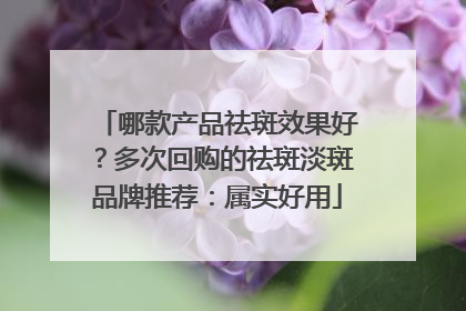 哪款产品祛斑效果好？多次回购的祛斑淡斑品牌推荐：属实好用