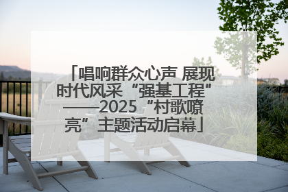 唱响群众心声 展现时代风采“强基工程”——2025“村歌嘹亮”主题活动启幕