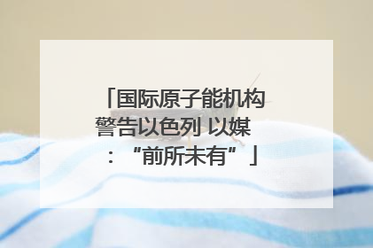 国际原子能机构警告以色列 以媒：“前所未有”