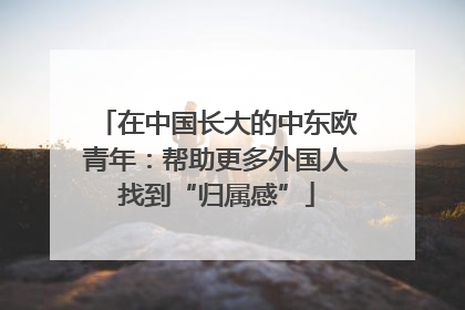 在中国长大的中东欧青年：帮助更多外国人找到“归属感”