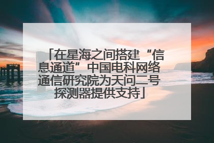 在星海之间搭建“信息通道”中国电科网络通信研究院为天问二号探测器提供支持