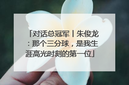 对话总冠军丨朱俊龙：那个三分球，是我生涯高光时刻的第一位