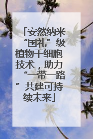 安然纳米“国礼”级植物干细胞技术，助力“一带一路”共建可持续未来