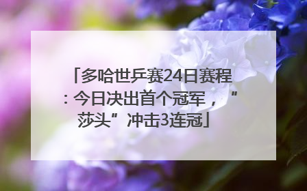 多哈世乒赛24日赛程：今日决出首个冠军，“莎头”冲击3连冠