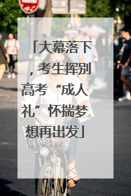 大幕落下，考生挥别高考“成人礼”怀揣梦想再出发