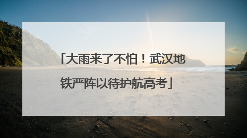 大雨来了不怕！武汉地铁严阵以待护航高考