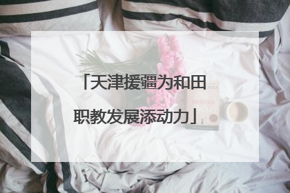 天津援疆为和田职教发展添动力