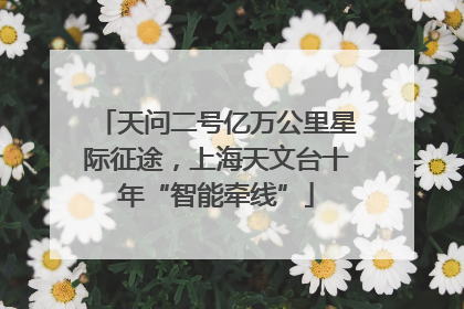 天问二号亿万公里星际征途，上海天文台十年“智能牵线”