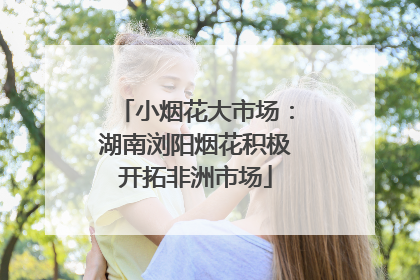 小烟花大市场：湖南浏阳烟花积极开拓非洲市场