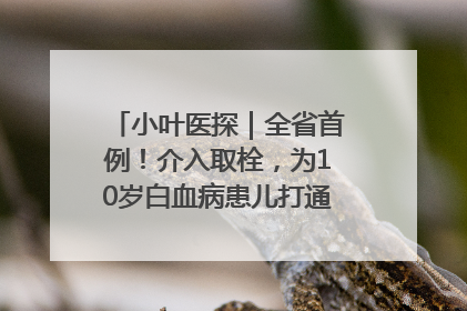 小叶医探｜全省首例！介入取栓，为10岁白血病患儿打通生命之“脉”
