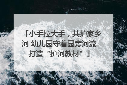 小手拉大手，共护家乡河 幼儿园守着园旁河流打造“护河教材”