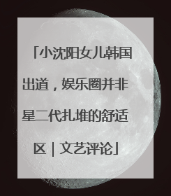 小沈阳女儿韩国出道，娱乐圈并非星二代扎堆的舒适区｜文艺评论