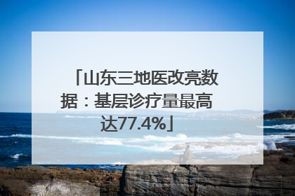 山东三地医改亮数据：基层诊疗量最高达77.4%